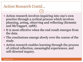Action Research Contd…
 Action research involves inquiring into one’s own
practice through a cyclical process which involves
planning, acting, observing and reflecting (Kemmis
and McTaggart, 1988).
 It is most effective when the end result emerges from
the data.
 The conclusions emerge slowly over the course of the
study.
 Action research enables learning through the process
of critical reflection, meaningful experiences, and
self-directed inquiry.
16
Puja Shrivastav
 