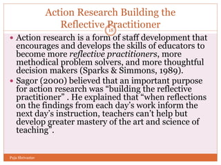 Action Research Building the
Reflective Practitioner
 Action research is a form of staff development that
encourages and develops the skills of educators to
become more reflective practitioners, more
methodical problem solvers, and more thoughtful
decision makers (Sparks & Simmons, 1989).
 Sagor (2000) believed that an important purpose
for action research was “building the reflective
practitioner” . He explained that “when reflections
on the findings from each day’s work inform the
next day’s instruction, teachers can’t help but
develop greater mastery of the art and science of
teaching”.
18
Puja Shrivastav
 