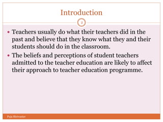 Introduction
 Teachers usually do what their teachers did in the
past and believe that they know what they and their
students should do in the classroom.
 The beliefs and perceptions of student teachers
admitted to the teacher education are likely to affect
their approach to teacher education programme.
2
Puja Shrivastav
 