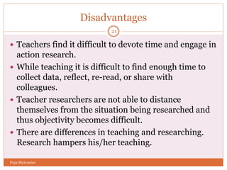 Disadvantages
 Teachers find it difficult to devote time and engage in
action research.
 While teaching it is difficult to find enough time to
collect data, reflect, re-read, or share with
colleagues.
 Teacher researchers are not able to distance
themselves from the situation being researched and
thus objectivity becomes difficult.
 There are differences in teaching and researching.
Research hampers his/her teaching.
21
Puja Shrivastav
 