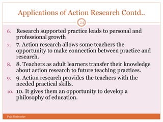 Applications of Action Research Contd..
6. Research supported practice leads to personal and
professional growth
7. 7. Action research allows some teachers the
opportunity to make connection between practice and
research.
8. 8. Teachers as adult learners transfer their knowledge
about action research to future teaching practices.
9. 9. Action research provides the teachers with the
needed practical skills.
10. 10. It gives them an opportunity to develop a
philosophy of education.
24
Puja Shrivastav
 