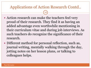 Applications of Action Research Contd..
 Action research can make the teachers feel very
proud of their research. They find it as having an
added advantage even worthwhile mentioning in
their curriculum vitae and during job interviews. As
such teachers do recognize the significance of their
research.
 Different method for personal reflection, such as,
journal writing, mentally walking through the day,
jotting notes on her lesson plans, or talking to
colleagues helps.
26
Puja Shrivastav
 