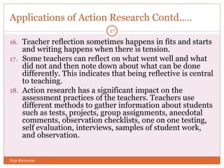 Applications of Action Research Contd..…
16. Teacher reflection sometimes happens in fits and starts
and writing happens when there is tension.
17. Some teachers can reflect on what went well and what
did not and then note down about what can be done
differently. This indicates that being reflective is central
to teaching.
18. Action research has a significant impact on the
assessment practices of the teachers. Teachers use
different methods to gather information about students
such as tests, projects, group assignments, anecdotal
comments, observation checklists, one on one testing,
self evaluation, interviews, samples of student work,
and observation.
27
Puja Shrivastav
 