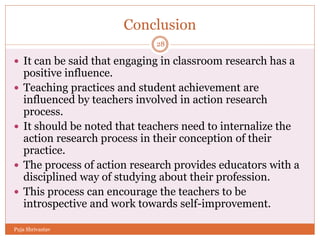 Conclusion
 It can be said that engaging in classroom research has a
positive influence.
 Teaching practices and student achievement are
influenced by teachers involved in action research
process.
 It should be noted that teachers need to internalize the
action research process in their conception of their
practice.
 The process of action research provides educators with a
disciplined way of studying about their profession.
 This process can encourage the teachers to be
introspective and work towards self-improvement.
28
Puja Shrivastav
 