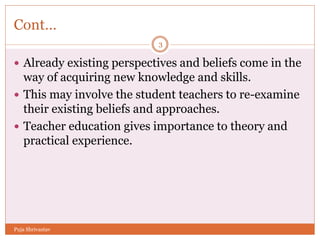 Cont…
 Already existing perspectives and beliefs come in the
way of acquiring new knowledge and skills.
 This may involve the student teachers to re-examine
their existing beliefs and approaches.
 Teacher education gives importance to theory and
practical experience.
3
Puja Shrivastav
 