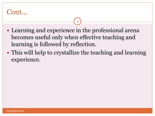 Cont…
 Learning and experience in the professional arena
becomes useful only when effective teaching and
learning is followed by reflection.
 This will help to crystallize the teaching and learning
experience.
4
Puja Shrivastav
 