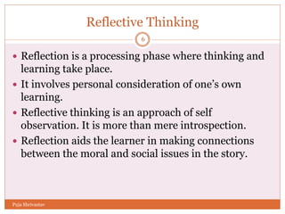 Reflective Thinking
 Reflection is a processing phase where thinking and
learning take place.
 It involves personal consideration of one’s own
learning.
 Reflective thinking is an approach of self
observation. It is more than mere introspection.
 Reflection aids the learner in making connections
between the moral and social issues in the story.
6
Puja Shrivastav
 