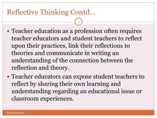 Reflective Thinking Contd…
 Teacher education as a profession often requires
teacher educators and student teachers to reflect
upon their practices, link their reflections to
theories and communicate in writing an
understanding of the connection between the
reflection and theory.
 Teacher educators can expose student teachers to
reflect by sharing their own learning and
understanding regarding an educational issue or
classroom experiences.
7
Puja Shrivastav
 