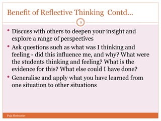 Benefit of Reflective Thinking Contd…
 Discuss with others to deepen your insight and
explore a range of perspectives
 Ask questions such as what was I thinking and
feeling - did this influence me, and why? What were
the students thinking and feeling? What is the
evidence for this? What else could I have done?
 Generalise and apply what you have learned from
one situation to other situations
9
Puja Shrivastav
 