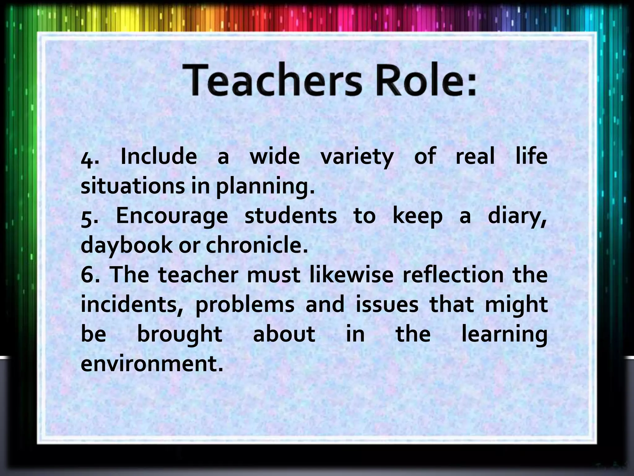 4. Include a wide variety of real life
situations in planning.
5. Encourage students to keep a diary,
daybook or chronicle.
6. The teacher must likewise reflection the
incidents, problems and issues that might
be brought about in the learning
environment.
 