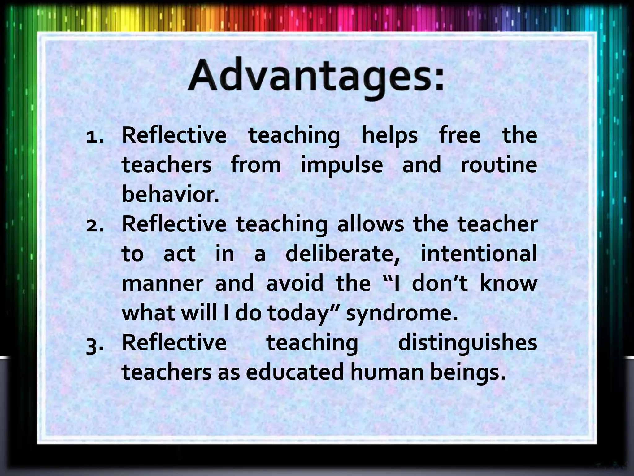 1. Reflective teaching helps free the
teachers from impulse and routine
behavior.
2. Reflective teaching allows the teacher
to act in a deliberate, intentional
manner and avoid the “I don’t know
what will I do today” syndrome.
3. Reflective teaching distinguishes
teachers as educated human beings.
 