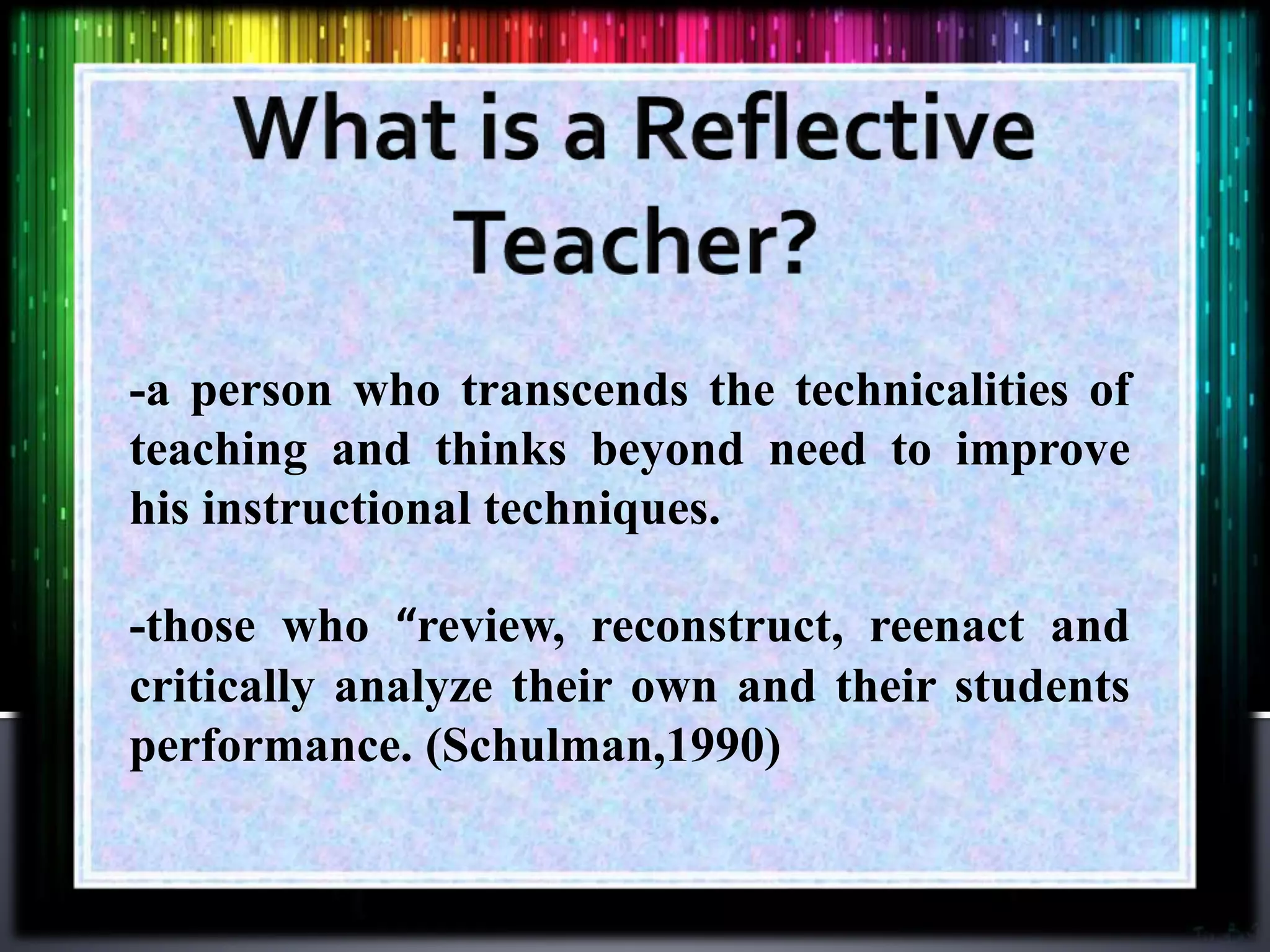 -a person who transcends the technicalities of
teaching and thinks beyond need to improve
his instructional techniques.
-those who “review, reconstruct, reenact and
critically analyze their own and their students
performance. (Schulman,1990)
 