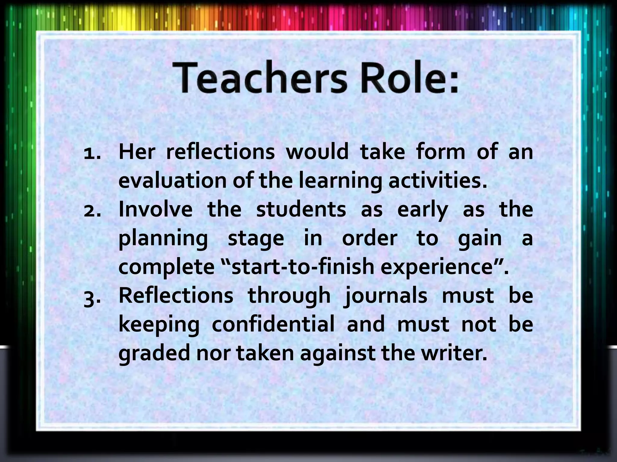 1. Her reflections would take form of an
evaluation of the learning activities.
2. Involve the students as early as the
planning stage in order to gain a
complete “start-to-finish experience”.
3. Reflections through journals must be
keeping confidential and must not be
graded nor taken against the writer.
 