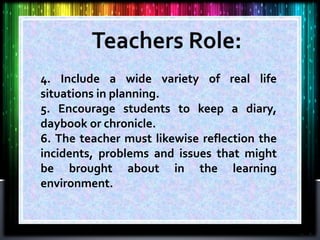 4. Include a wide variety of real life
situations in planning.
5. Encourage students to keep a diary,
daybook or chronicle.
6. The teacher must likewise reflection the
incidents, problems and issues that might
be brought about in the learning
environment.
 