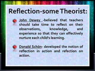 John Dewey -believed that teachers
should take time to reflect on their
observations, knowledge, and
experience so that they can effectively
nurture each child's learning.
Donald Schön- developed the notion of
reflection in action and refection on
action.
 