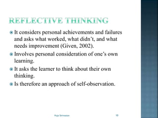  It considers personal achievements and failures
and asks what worked, what didn’t, and what
needs improvement (Given, 2002).
 Involves personal consideration of one’s own
learning.
 It asks the learner to think about their own
thinking.
 Is therefore an approach of self-observation.
10Puja Shrivastav
 