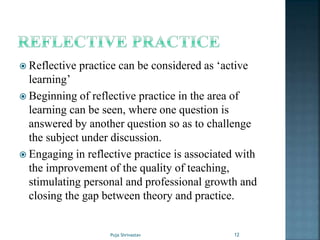  Reflective practice can be considered as ‘active
learning’
 Beginning of reflective practice in the area of
learning can be seen, where one question is
answered by another question so as to challenge
the subject under discussion.
 Engaging in reflective practice is associated with
the improvement of the quality of teaching,
stimulating personal and professional growth and
closing the gap between theory and practice.
12Puja Shrivastav
 
