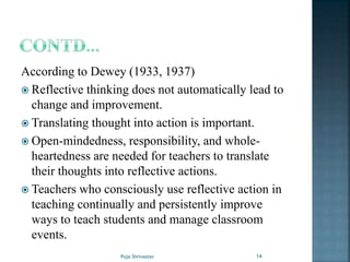 According to Dewey (1933, 1937)
 Reflective thinking does not automatically lead to
change and improvement.
 Translating thought into action is important.
 Open-mindedness, responsibility, and whole-
heartedness are needed for teachers to translate
their thoughts into reflective actions.
 Teachers who consciously use reflective action in
teaching continually and persistently improve
ways to teach students and manage classroom
events.
14Puja Shrivastav
 