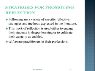  Following are a variety of specific reflective
strategies and methods expressed in the literature.
 This work of reflection is used either to engage
their students in deeper learning or to cultivate
their capacity as enabled,
 self aware practitioners in their professions.
15Puja Shrivastav
 