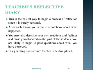  This is the easiest way to begin a process of reflection
since it is purely personal.
 After each lesson you write in a notebook about what
happened.
 You may also describe your own reactions and feelings
and those you observed on the part of the students. You
are likely to begin to pose questions about what you
have observed.
 Diary writing does require teacher to be disciplined.
17Puja Shrivastav
 