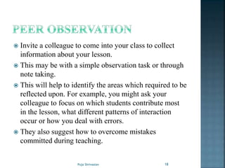  Invite a colleague to come into your class to collect
information about your lesson.
 This may be with a simple observation task or through
note taking.
 This will help to identify the areas which required to be
reflected upon. For example, you might ask your
colleague to focus on which students contribute most
in the lesson, what different patterns of interaction
occur or how you deal with errors.
 They also suggest how to overcome mistakes
committed during teaching.
18Puja Shrivastav
 