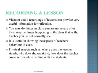  Video or audio recordings of lessons can provide very
useful information for reflection.
 You may do things in class you are not aware of or
there may be things happening in the class that as the
teacher you do not normally see.
 It is useful in showing the aspects of teachers
behaviour in class.
 Physical aspects such as, where does the teacher
stands, who does she speaks to, how does the teacher
come across while dealing with the students.
19Puja Shrivastav
 