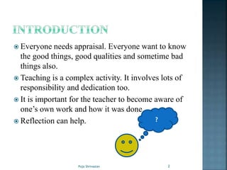  Everyone needs appraisal. Everyone want to know
the good things, good qualities and sometime bad
things also.
 Teaching is a complex activity. It involves lots of
responsibility and dedication too.
 It is important for the teacher to become aware of
one’s own work and how it was done.
 Reflection can help. ?
2Puja Shrivastav
 