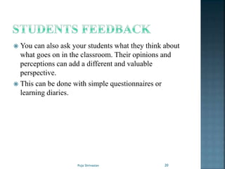  You can also ask your students what they think about
what goes on in the classroom. Their opinions and
perceptions can add a different and valuable
perspective.
 This can be done with simple questionnaires or
learning diaries.
20Puja Shrivastav
 