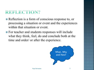 Reflection is a form of conscious response to, or
processing a situation or event and the experiences
within that situation or event.
 For teacher and students responses will include
what they think, feel, do and conclude both at the
time and order/ or after the experience.
What, Why
and How?
3Puja Shrivastav
 