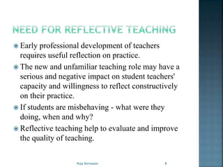  Early professional development of teachers
requires useful reflection on practice.
 The new and unfamiliar teaching role may have a
serious and negative impact on student teachers'
capacity and willingness to reflect constructively
on their practice.
 If students are misbehaving - what were they
doing, when and why?
 Reflective teaching help to evaluate and improve
the quality of teaching.
6Puja Shrivastav
 