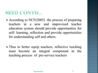  According to NCF(2005) the process of preparing
teachers in a new and improvised teacher
education system should provide opportunities for
self- learning, reflection and provide opportunities
for understanding self and others.
 Thus to better equip teachers, reflective teaching
must become an integral component in the
teaching process of pre-service teachers
7Puja Shrivastav
 