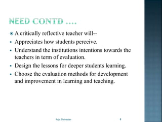  A critically reflective teacher will--
 Appreciates how students perceive.
 Understand the institutions intentions towards the
teachers in term of evaluation.
 Design the lessons for deeper students learning.
 Choose the evaluation methods for development
and improvement in learning and teaching.
8Puja Shrivastav
 