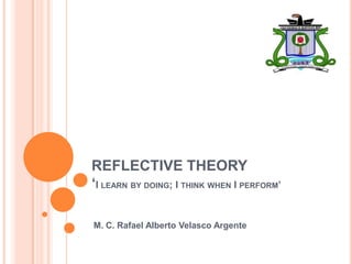REFLECTIVE THEORY
‘I LEARN BY DOING; I THINK WHEN I PERFORM’

M. C. Rafael Alberto Velasco Argente
 