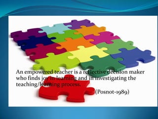 An empowered teacher is a reflective decision maker
who finds joy in learning and in investigating the
teaching/learning process.
                                 (Posnot-1989)
 