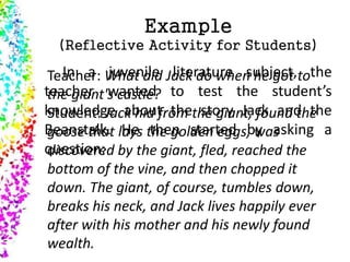 Example
(Reflective Activity for Students)
In a juvenile literature subject, the
teacher wanted to test the student’s
knowledge about the story Jack and the
Beanstalk. He then started by asking a
question:
Teacher: What did Jack do when he got to
the giant's castle?
Student: Jack hid from the giant, found the
goose that lays the golden eggs, was
discovered by the giant, fled, reached the
bottom of the vine, and then chopped it
down. The giant, of course, tumbles down,
breaks his neck, and Jack lives happily ever
after with his mother and his newly found
wealth.
 