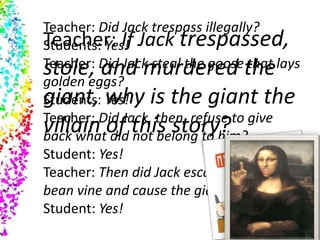 Teacher: Did Jack trespass illegally?
Students: Yes!
Teacher: Did Jack steal the goose that lays
golden eggs?
Students: Yes!
Teacher: Did Jack, then, refuse to give
back what did not belong to him?
Student: Yes!
Teacher: Then did Jack escape down the
bean vine and cause the giant to be killed?
Student: Yes!
Teacher: If Jack trespassed,
stole, and murdered the
giant, why is the giant the
villain of this story?
 