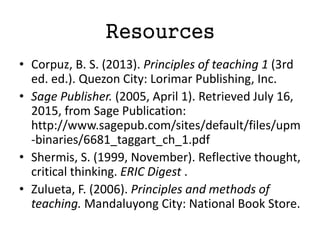 Resources
• Corpuz, B. S. (2013). Principles of teaching 1 (3rd
ed. ed.). Quezon City: Lorimar Publishing, Inc.
• Sage Publisher. (2005, April 1). Retrieved July 16,
2015, from Sage Publication:
http://www.sagepub.com/sites/default/files/upm
-binaries/6681_taggart_ch_1.pdf
• Shermis, S. (1999, November). Reflective thought,
critical thinking. ERIC Digest .
• Zulueta, F. (2006). Principles and methods of
teaching. Mandaluyong City: National Book Store.
 