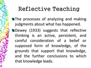 Reflective Teaching
The processes of analyzing and making
judgments about what has happened.
Dewey (1933) suggests that reflective
thinking is an active, persistent, and
careful consideration of a belief or
supposed form of knowledge, of the
grounds that support that knowledge,
and the further conclusions to which
that knowledge leads.
 