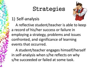 Strategies
1) Self-analysis
A reflective student/teacher is able to keep
a record of his/her success or failure in
employing a strategy, problems and issues
confronted, and significance of learning
events that occurred.
A student/teacher engages himself/herself
in self-analysis when s/he reflects on why
s/he succeeded or failed at some task.
 
