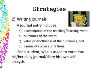 Strategies
2) Writing journals
A journal entry includes:
a) a description of the teaching/learning event,
b) outcomes of the event,
c) value or worthiness of the outcomes, and
d) causes of success or failures.
For a student, s/he is asked to enter into
his/her daily journal/diary his own self-
analysis.
 