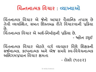 ચિન્તનાત્મક વિિાર : વ્યાખ્યાઓ
ચચિંતનાત્મક વવચાર એ જેનો આધાર વૈજ્ઞાવનક તપાસ છે
તેવી વ્યવસ્થથત, સખત વિથતબદ્ધ રીતે વવચારવાની પ્રક્રિયા
છે.
ચચિંતનાત્મક વવચાર એ અથથ-વનમાથણની પ્રક્રિયા છે.
- જ્હોન ડ્યુઈ
ચચિંતનાત્મક વવચાર એટલે વગથ વ્યવહાર વવિે વિક્ષકની
સર્જનાત્મક, કલ્પનાત્મક અને એજ સમયે થવ-વવવેચનાત્મક
અચભગમપ્રધાન વવચાર ક્ષમતા
- લેથલે (૧૯૯૨)
Dr. KeVaL Andharia
 