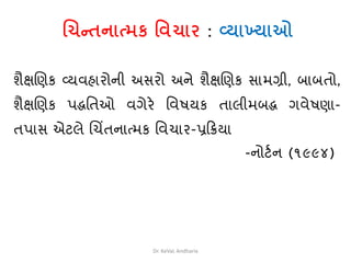 ચિન્તનાત્મક વિિાર : વ્યાખ્યાઓ
િૈક્ષચણક વ્યવહારોની અસરો અને િૈક્ષચણક સામગ્રી, બાબતો,
િૈક્ષચણક પદ્ધવતઓ વગેરે વવષયક તાલીમબદ્ધ ગવેષણા-
તપાસ એટલે ચચિંતનાત્મક વવચાર-પ્રક્રિયા
-નોટથન (૧૯૯૪)
Dr. KeVaL Andharia
 