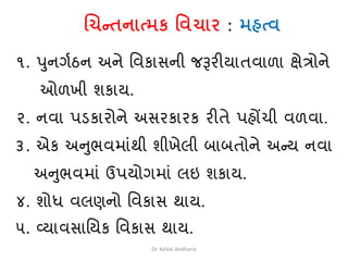 ચિન્તનાત્મક વિિાર : મહત્િ
૧. પુનગથઠન અને વવકાસની જરૂરીયાતવાળા ક્ષેત્રોને
ઓળખી િકાય.
૨. નવા પડ્કારોને અસરકારક રીતે પહોંચી વળવા.
૩. એક અનુભવમાાંથી િીખેલી બાબતોને અન્ય નવા
અનુભવમાાં ઉપયોગમાાં લઇ િકાય.
૪. િોધ વલણનો વવકાસ થાય.
૫. વ્યાવસાવયક વવકાસ થાય.
Dr. KeVaL Andharia
 