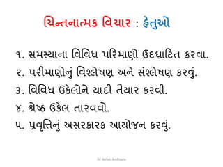 ચિન્તનાત્મક વિિાર : હેતુઓ
૧. સમથયાના વવવવધ પક્રરમાણો ઉદઘાક્રટત કરવા.
૨. પરીમાણોનુાં વવશ્લેષણ અને સાંશ્લેષણ કરવુાં.
૩. વવવવધ ઉકેલોને યાદી તૈયાર કરવી.
૪. શ્રેષ્ઠ ઉકેલ તારવવો.
૫. પ્રવૃવત્તનુાં અસરકારક આયોજન કરવુાં.
Dr. KeVaL Andharia
 
