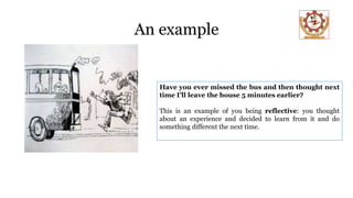 An example
Have you ever missed the bus and then thought next
time I’ll leave the house 5 minutes earlier?
This is an example of you being reflective: you thought
about an experience and decided to learn from it and do
something different the next time.
 