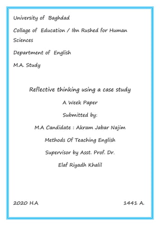 University of Baghdad
Collage of Education / Ibn Rushed for Human
Sciences
Department of English
M.A. Study
Reflective thinking using a case study
A Week Paper
Submitted by:
M.A Candidate : Akram Jabar Najim
Methods Of Teaching English
Supervisor by Asst. Prof. Dr.
Elaf Riyadh Khalil
2020 H.A 1441 A.
 