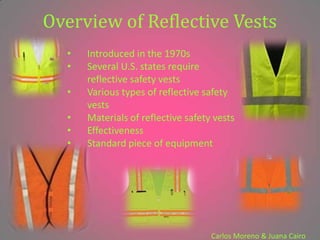 Overview of Reflective Vests
  •   Introduced in the 1970s
  •   Several U.S. states require
      reflective safety vests
  •   Various types of reflective safety
      vests
  •   Materials of reflective safety vests
  •   Effectiveness
  •   Standard piece of equipment




                                    Carlos Moreno & Juana Cairo
 