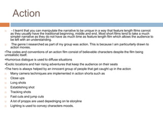 Action 
 - I learnt that you can manipulate the narrative to be unique in a way that feature length films cannot 
as they usually have the traditional beginning, middle and end. Most short films tend to take a much 
simpler narrative as they do not have as much time as feature length film which allows the audience to 
be left with an understanding. 
 The genre I researched as part of my group was action. This is because I am particurlarly drawn to 
action movies. 
•The codes and conventions of an action film consist of believable characters despite the film being 
unrealistic itself. 
•Humorous dialogue is used to diffuse situations 
•Exotic locations and hair rising adventures that keep the audience on their seats 
•The hero is always helped by an innocent group of people that get caught up in the action 
 Many camera techiniques are implemented in action shorts such as 
 Close ups 
 Long shots 
 Establishing shot 
 Tracking shots 
 Fast cuts and jump cuts 
 A lot of propps are used depednigng on te storyline 
 Lighting is used to convey characters moods. 
