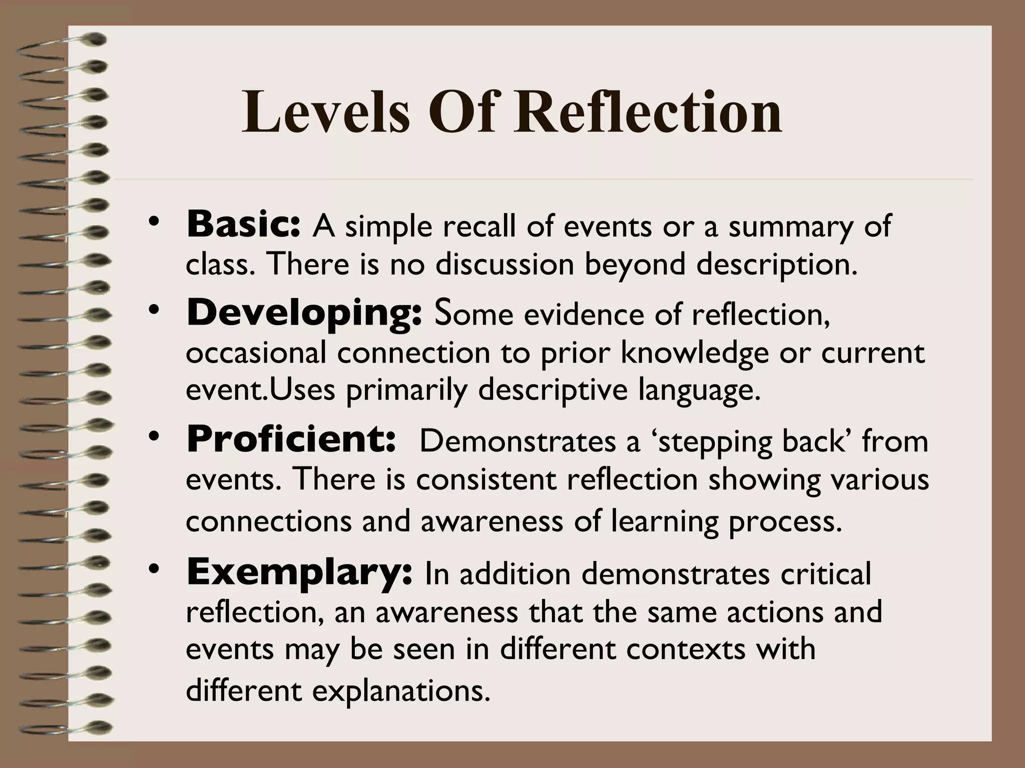 Levels Of Reflection Basic:  A simple recall of events or a summary of class. There is no discussion beyond description.  Developing:  S ome evidence of reflection, occasional connection to prior knowledge or current event.Uses primarily descriptive language.  Proficient:  Demonstrates a ‘stepping back’ from events. There is consistent reflection showing various connections and awareness of learning process.   Exemplary:  In addition demonstrates critical reflection, an awareness that the same actions and events may be seen in different contexts with different explanations.   