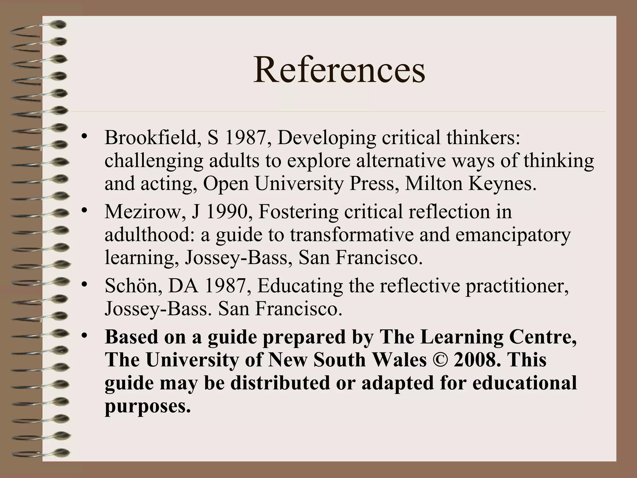 References Brookfield, S 1987, Developing critical thinkers: challenging adults to explore alternative ways of thinking and acting, Open University Press, Milton Keynes.  Mezirow, J 1990, Fostering critical reflection in adulthood: a guide to transformative and emancipatory learning, Jossey-Bass, San Francisco. Schön, DA 1987, Educating the reflective practitioner, Jossey-Bass. San Francisco.  Based on a guide prepared by The Learning Centre, The University of New South Wales © 2008. This guide may be distributed or adapted for educational purposes.   